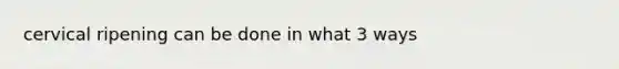 cervical ripening can be done in what 3 ways