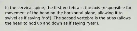 In the cervical spine, the first vertebra is the axis (responsible for movement of the head on the horizontal plane, allowing it to swivel as if saying "no"). The second vertebra is the atlas (allows the head to nod up and down as if saying "yes").