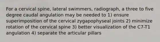 For a cervical spine, lateral swimmers, radiograph, a three to five degree caudal angulation may be needed to 1) ensure superimposition of the cervical zygapophyseal joints 2) minimize rotation of the cervical spine 3) better visualization of the C7-T1 angulation 4) separate the articular pillars