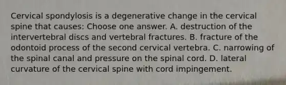 Cervical spondylosis is a degenerative change in the cervical spine that causes: Choose one answer. A. destruction of the intervertebral discs and vertebral fractures. B. fracture of the odontoid process of the second cervical vertebra. C. narrowing of the spinal canal and pressure on the spinal cord. D. lateral curvature of the cervical spine with cord impingement.