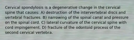 Cervical spondylosis is a degenerative change in the cervical spine that causes: A) destruction of the intervertebral discs and vertebral fractures. B) narrowing of the spinal canal and pressure on the spinal cord. C) lateral curvature of the cervical spine with cord impingement. D) fracture of the odontoid process of the second cervical vertebra.