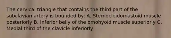 The cervical triangle that contains the third part of the subclavian artery is bounded by: A. Sternocleidomastoid muscle posteriorly B. Inferior belly of the omohyoid muscle superiorly C. Medial third of the clavicle inferiorly