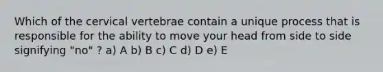 Which of the cervical vertebrae contain a unique process that is responsible for the ability to move your head from side to side signifying "no" ? a) A b) B c) C d) D e) E