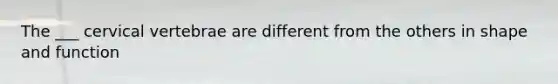 The ___ cervical vertebrae are different from the others in shape and function