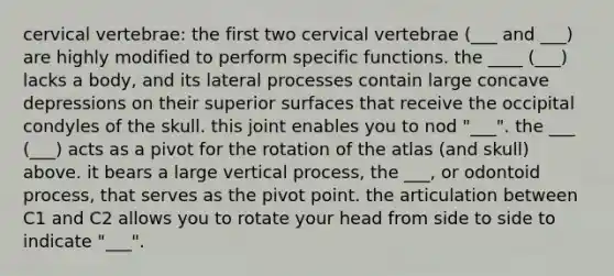 cervical vertebrae: the first two cervical vertebrae (___ and ___) are highly modified to perform specific functions. the ____ (___) lacks a body, and its lateral processes contain large concave depressions on their superior surfaces that receive the occipital condyles of the skull. this joint enables you to nod "___". the ___ (___) acts as a pivot for the rotation of the atlas (and skull) above. it bears a large vertical process, the ___, or odontoid process, that serves as the pivot point. the articulation between C1 and C2 allows you to rotate your head from side to side to indicate "___".