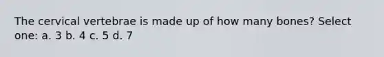 The cervical vertebrae is made up of how many bones? Select one: a. 3 b. 4 c. 5 d. 7
