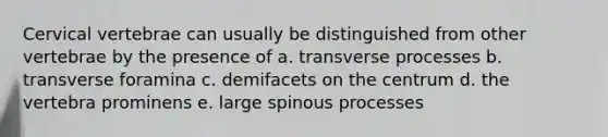 Cervical vertebrae can usually be distinguished from other vertebrae by the presence of a. transverse processes b. transverse foramina c. demifacets on the centrum d. the vertebra prominens e. large spinous processes