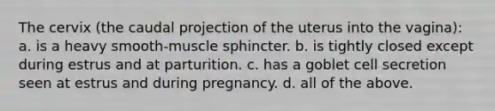 The cervix (the caudal projection of the uterus into the vagina): a. is a heavy smooth-muscle sphincter. b. is tightly closed except during estrus and at parturition. c. has a goblet cell secretion seen at estrus and during pregnancy. d. all of the above.