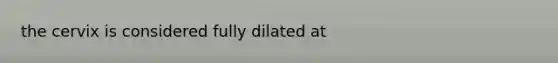 the cervix is considered fully dilated at