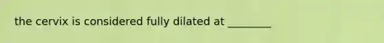 the cervix is considered fully dilated at ________