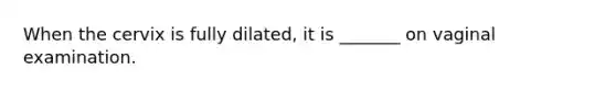 When the cervix is fully dilated, it is _______ on vaginal examination.