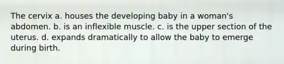 The cervix a. houses the developing baby in a woman's abdomen. b. is an inflexible muscle. c. is the upper section of the uterus. d. expands dramatically to allow the baby to emerge during birth.