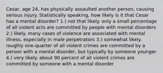 Cesar, age 24, has physically assaulted another person, causing serious injury. Statistically speaking, how likely is it that Cesar has a mental disorder? 1.) not that likely. only a small percentage of all violent acts are committed by people with mental disorders 2.) likely. many cases of violence are associated with mental illness, especially in male perpetrators 3.) somewhat likely. roughly one-quarter of all violent crimes are committed by a person with a mental disorder, but typically by someone younger 4.) very likely. about 90 percent of all violent crimes are committed by someone with a mental disorder