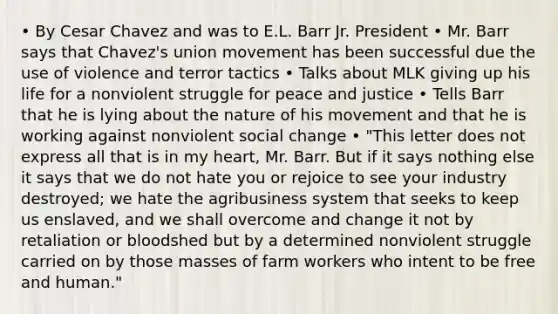 • By Cesar Chavez and was to E.L. Barr Jr. President • Mr. Barr says that Chavez's union movement has been successful due the use of violence and terror tactics • Talks about MLK giving up his life for a nonviolent struggle for peace and justice • Tells Barr that he is lying about the nature of his movement and that he is working against nonviolent social change • "This letter does not express all that is in my heart, Mr. Barr. But if it says nothing else it says that we do not hate you or rejoice to see your industry destroyed; we hate the agribusiness system that seeks to keep us enslaved, and we shall overcome and change it not by retaliation or bloodshed but by a determined nonviolent struggle carried on by those masses of farm workers who intent to be free and human."