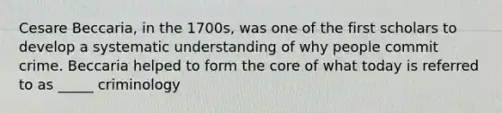 Cesare Beccaria, in the 1700s, was one of the first scholars to develop a systematic understanding of why people commit crime. Beccaria helped to form the core of what today is referred to as _____ criminology