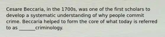 Cesare Beccaria, in the 1700s, was one of the first scholars to develop a systematic understanding of why people commit crime. Beccaria helped to form the core of what today is referred to as _______criminology.