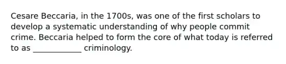 Cesare Beccaria, in the 1700s, was one of the first scholars to develop a systematic understanding of why people commit crime. Beccaria helped to form the core of what today is referred to as ____________ criminology.