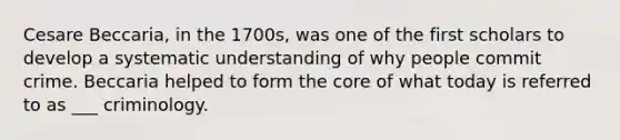 Cesare Beccaria, in the 1700s, was one of the first scholars to develop a systematic understanding of why people commit crime. Beccaria helped to form the core of what today is referred to as ___ criminology.