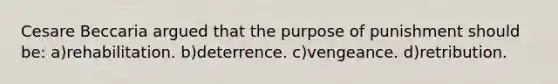 Cesare Beccaria argued that the purpose of punishment should be: a)rehabilitation. b)deterrence. c)vengeance. d)retribution.