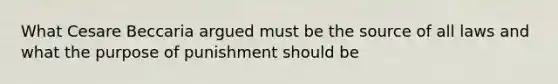 What Cesare Beccaria argued must be the source of all laws and what the purpose of punishment should be