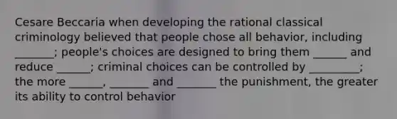 Cesare Beccaria when developing the rational classical criminology believed that people chose all behavior, including _______; people's choices are designed to bring them ______ and reduce ______; criminal choices can be controlled by _________; the more ______, _______ and _______ the punishment, the greater its ability to control behavior