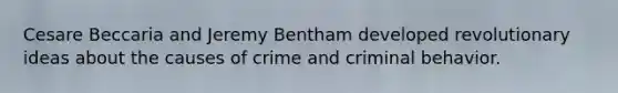 Cesare Beccaria and Jeremy Bentham developed revolutionary ideas about the causes of crime and criminal behavior.