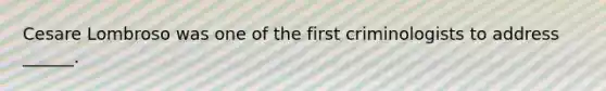 Cesare Lombroso was one of the first criminologists to address ______.