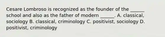 Cesare Lombroso is recognized as the founder of the ______ school and also as the father of modern ______. A. classical, sociology B. classical, criminology C. positivist, sociology D. positivist, criminology