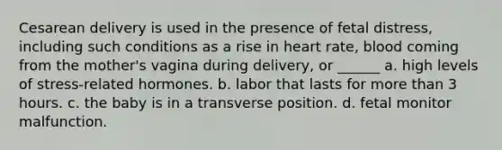 Cesarean delivery is used in the presence of fetal distress, including such conditions as a rise in heart rate, blood coming from the mother's vagina during delivery, or ______ a. high levels of stress-related hormones. b. labor that lasts for more than 3 hours. c. the baby is in a transverse position. d. fetal monitor malfunction.