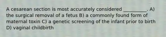 A cesarean section is most accurately considered __________. A) the surgical removal of a fetus B) a commonly found form of maternal toxin C) a genetic screening of the infant prior to birth D) vaginal childbirth