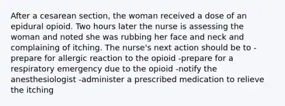 After a cesarean section, the woman received a dose of an epidural opioid. Two hours later the nurse is assessing the woman and noted she was rubbing her face and neck and complaining of itching. The nurse's next action should be to -prepare for allergic reaction to the opioid -prepare for a respiratory emergency due to the opioid -notify the anesthesiologist -administer a prescribed medication to relieve the itching