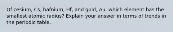 Of cesium, Cs, hafnium, Hf, and gold, Au, which element has the smallest atomic radius? Explain your answer in terms of trends in the periodic table.