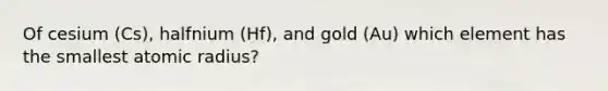 Of cesium (Cs), halfnium (Hf), and gold (Au) which element has the smallest atomic radius?