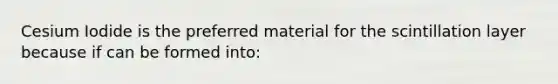 Cesium Iodide is the preferred material for the scintillation layer because if can be formed into: