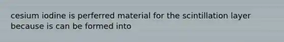 cesium iodine is perferred material for the scintillation layer because is can be formed into