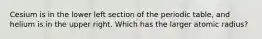 Cesium is in the lower left section of the periodic table, and helium is in the upper right. Which has the larger atomic radius?