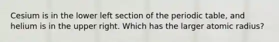 Cesium is in the lower left section of the periodic table, and helium is in the upper right. Which has the larger atomic radius?