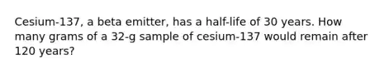 Cesium-137, a beta emitter, has a half-life of 30 years. How many grams of a 32-g sample of cesium-137 would remain after 120 years?