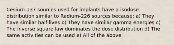 Cesium-137 sources used for implants have a isodose distribution similar to Radium-226 sources because: a) They have similar half-lives b) They have similar gamma energies c) The inverse square law dominates the dose distribution d) The same activities can be used e) All of the above