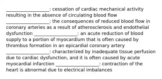 ___________________: cessation of cardiac mechanical activity resulting in the absence of circulating blood flow ___________________: the consequences of reduced blood flow in coronary arteries as a result of atherosclerosis and endothelial dysfunction ___________________: an acute reduction of blood supply to a portion of myocardium that is often caused by thrombus formation in an epicardial coronary artery ___________________: characterized by inadequate tissue perfusion due to cardiac dysfunction, and it is often caused by acute myocardial infarction ___________________: contraction of the heart is abnormal due to electrical imbalances