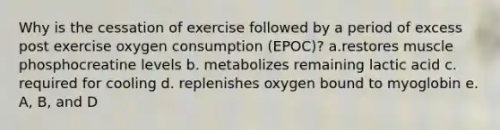 Why is the cessation of exercise followed by a period of excess post exercise oxygen consumption (EPOC)? a.restores muscle phosphocreatine levels b. metabolizes remaining lactic acid c. required for cooling d. replenishes oxygen bound to myoglobin e. A, B, and D