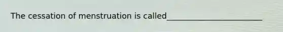 The cessation of menstruation is called________________________