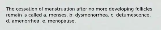 The cessation of menstruation after no more developing follicles remain is called a. menses. b. dysmenorrhea. c. detumescence. d. amenorrhea. e. menopause.