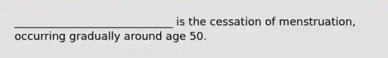 _____________________________ is the cessation of menstruation, occurring gradually around age 50.