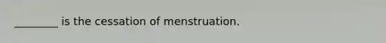 ________ is the cessation of menstruation.