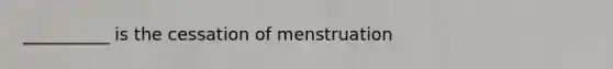 __________ is the cessation of menstruation