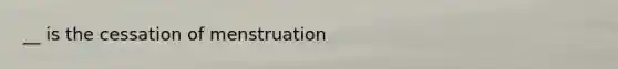 __ is the cessation of menstruation
