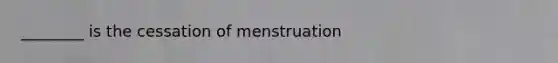 ________ is the cessation of menstruation