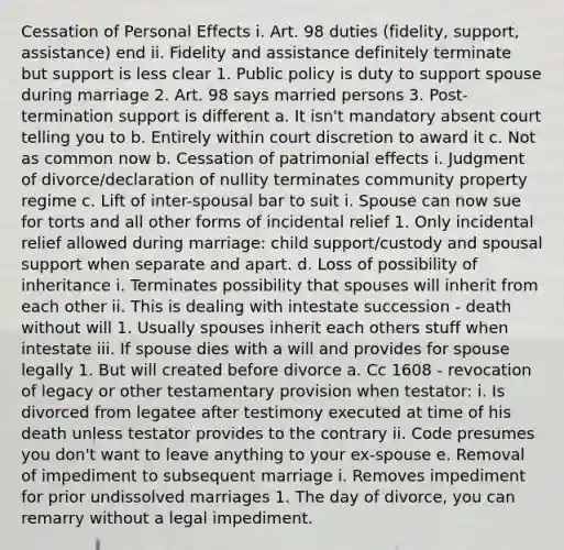 Cessation of Personal Effects i. Art. 98 duties (fidelity, support, assistance) end ii. Fidelity and assistance definitely terminate but support is less clear 1. Public policy is duty to support spouse during marriage 2. Art. 98 says married persons 3. Post-termination support is different a. It isn't mandatory absent court telling you to b. Entirely within court discretion to award it c. Not as common now b. Cessation of patrimonial effects i. Judgment of divorce/declaration of nullity terminates community property regime c. Lift of inter-spousal bar to suit i. Spouse can now sue for torts and all other forms of incidental relief 1. Only incidental relief allowed during marriage: child support/custody and spousal support when separate and apart. d. Loss of possibility of inheritance i. Terminates possibility that spouses will inherit from each other ii. This is dealing with intestate succession - death without will 1. Usually spouses inherit each others stuff when intestate iii. If spouse dies with a will and provides for spouse legally 1. But will created before divorce a. Cc 1608 - revocation of legacy or other testamentary provision when testator: i. Is divorced from legatee after testimony executed at time of his death unless testator provides to the contrary ii. Code presumes you don't want to leave anything to your ex-spouse e. Removal of impediment to subsequent marriage i. Removes impediment for prior undissolved marriages 1. The day of divorce, you can remarry without a legal impediment.