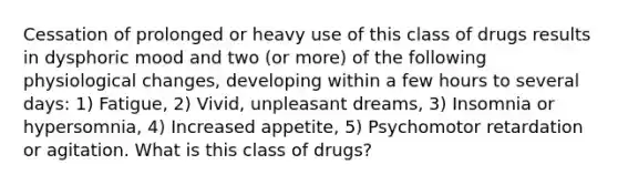 Cessation of prolonged or heavy use of this class of drugs results in dysphoric mood and two (or more) of the following physiological changes, developing within a few hours to several days: 1) Fatigue, 2) Vivid, unpleasant dreams, 3) Insomnia or hypersomnia, 4) Increased appetite, 5) Psychomotor retardation or agitation. What is this class of drugs?